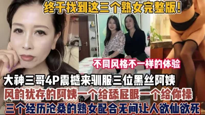 终于找到三个熟女完整版！风韵犹存阿姨配合无间让人【狠货高科技看简阶】